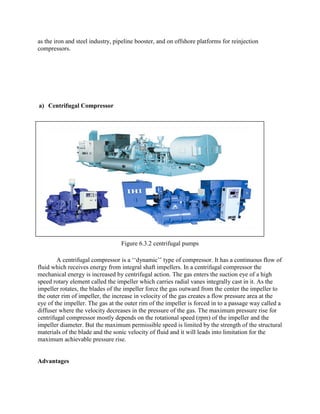 as the iron and steel industry, pipeline booster, and on offshore platforms for reinjection
compressors.
a) Centrifugal Compressor
Figure 6.3.2 centrifugal pumps
A centrifugal compressor is a ‗‗dynamic‘‘ type of compressor. It has a continuous flow of
fluid which receives energy from integral shaft impellers. In a centrifugal compressor the
mechanical energy is increased by centrifugal action. The gas enters the suction eye of a high
speed rotary element called the impeller which carries radial vanes integrally cast in it. As the
impeller rotates, the blades of the impeller force the gas outward from the center the impeller to
the outer rim of impeller, the increase in velocity of the gas creates a flow pressure area at the
eye of the impeller. The gas at the outer rim of the impeller is forced in to a passage way called a
diffuser where the velocity decreases in the pressure of the gas. The maximum pressure rise for
centrifugal compressor mostly depends on the rotational speed (rpm) of the impeller and the
impeller diameter. But the maximum permissible speed is limited by the strength of the structural
materials of the blade and the sonic velocity of fluid and it will leads into limitation for the
maximum achievable pressure rise.
Advantages
 