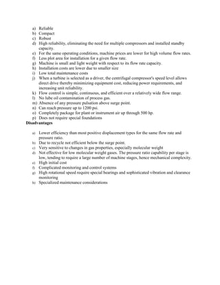 a) Reliable
b) Compact
c) Robust
d) High reliability, eliminating the need for multiple compressors and installed standby
capacity.
e) For the same operating conditions, machine prices are lower for high volume flow rates.
f) Less plot area for installation for a given flow rate.
g) Machine is small and light weight with respect to its flow rate capacity.
h) Installation costs are lower due to smaller size
i) Low total maintenance costs
j) When a turbine is selected as a driver, the centrifugal compressor's speed level allows
direct drive thereby minimizing equipment cost, reducing power requirements, and
increasing unit reliability.
k) Flow control is simple, continuous, and efficient over a relatively wide flow range.
l) No lube oil contamination of process gas.
m) Absence of any pressure pulsation above surge point.
n) Can reach pressure up to 1200 psi.
o) Completely package for plant or instrument air up through 500 hp.
p) Does not require special foundations
Disadvantages
a) Lower efficiency than most positive displacement types for the same flow rate and
pressure ratio.
b) Due to recycle not efficient below the surge point.
c) Very sensitive to changes in gas properties, especially molecular weight
d) Not effective for low molecular weight gases. The pressure ratio capability per stage is
low, tending to require a large number of machine stages, hence mechanical complexity.
e) High initial cost
f) Complicated monitoring and control systems
g) High rotational speed require special bearings and sophisticated vibration and clearance
monitoring
h) Specialized maintenance considerations
 