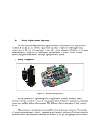 ii) Positive Displacement Compressor
Positive displacement compressors types deliver a fixed volume of air at high pressures
condition. It can be divided into two types which are rotary compressors and reciprocating
compressors. In this type of compressor a certain inlet volume of gas is confined in a given space
and subsequently compressed by reducing this confined space or volume. At this elevated
pressure, the gas is expelled into discharge piping or vessel system.
a) Rotary Compressor
Figure 6.3.3 Rotary Compressor
Rotary compressor is a group of positive displacement machines that has a central,
spinning rotor and a number of vanes. It also generally classified as screw compressor, vane type
compressor, and lobe and scroll compressor. The difference between each type is their rotating
device.
This compressor gains the pressurizing ability from a spinning component. These types
of compressor are compact, relatively inexpensive, and require a minimum of operating attention
and maintenance. The compressor increased the pressure of the gas by trapping it between vanes
 
