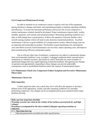 6.3.4 CompressorMaintenanceConcept
In order to maintain an air compressor system it requires well care of the equipment,
paying attention to changes and trends, and responding promptly to maintain operating reliability
and efficiency. To assure the maximum performance and service life of your compressor, a
routine maintenance schedule should be developed. Proper maintenance requires daily, weekly,
monthly, quarterly, semi-annual, and annual procedures. Monitoring operating conditions on a
daily or shift change base is good practice. It allows the operators to become familiar with a
smooth running machine which will lead to early detection of potential problems. Excellent
maintenance is the key to good reliability of a compressed air system; reduced energy costs are
an important and measurable by product. The benefits of good maintenance far outweigh the
costs and efforts involved. Good maintenance can save time, reduce operating costs, and improve
plant manufacturing efficiency and product quality
Just as with any other type of machinery, compressors are subject to operational changes
from environmental conditions, wear, or neglect. A plugged condensate drain, unusual noises,
temperature or vibration increases, discolored oil, and/or fluid leaks are some examples of
operational changes that may signal beginning of potential problems. Recognizing any changes
in operation and appropriately responding to those changes can prevent undesirable
consequences such as unscheduled shutdown and/or the expense of unanticipated repairs.
6.3.5 Maintenance Check List, Compressors Failure Symptom and Preventive Maintenance
Observation
Maintenance Check List
Daily inspection
A daily inspection takes only a short time, but it will allow the operator to develop a
definite sense of the appearance, sounds, and other operating conditions of a smoothly
performing compressor. Any changes can be investigated and be given attention before major
problems develop.
Daily operator inspection checklist
Warning: exercise care when in the vicinity of hot surfaces, pressurized air, and high
voltages.
Procedures accompanied by the alert symbol (!) Require special precautions as
indicated.
() Operating data log
Operating parameters recorded and within specifications
 