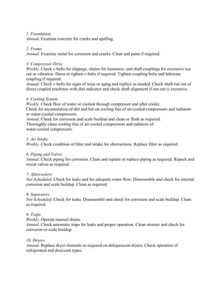 1. Foundation
Annual. Examine concrete for cracks and spalling.
2. Frame
Annual. Examine metal for corrosion and cracks. Clean and paint if required.
3. Compressor Drive
Weekly. Check v-belts for slippage, chains for looseness, and shaft couplings for excessive run
out or vibration. Dress or tighten v-belts if required. Tighten coupling bolts and lubricate
coupling if required.
Annual. Check v-belts for signs of wear or aging and replace as needed. Check shaft run out of
direct coupled machines with dial indicator and check shaft alignment if run out is excessive.
4. Cooling System
Weekly. Check flow of water or coolant through compressor and after cooler.
Check for accumulation of dirt and lint on cooling fins of air-cooled compressors and radiators
or water-cooled compressors.
Annual. Check for corrosion and scale buildup and clean or flush as required.
Thoroughly clean cooling fins of air-cooled compressors and radiators of
water-cooled compressors.
5. Air Intake
Weekly. Check condition of filter and intake for obstructions. Replace filter as required.
6. Piping and Valves
Annual. Check piping for corrosion. Clean and repaint or replace piping as required. Repack and
reseat valves as required.
7. Aftercoolers
Not Scheduled. Check for leaks and for adequate water flow. Disassemble and check for internal
corrosion and scale buildup. Clean as required.
8. Separators
Not Scheduled. Check for leaks. Disassemble and check for corrosion and scale buildup. Clean
as required.
9. Traps
Weekly. Operate manual drains.
Annual. Check automatic traps for leaks and proper operation. Clean strainer and check for
corrosion or scale buildup.
10. Dryers
Annual. Replace dryer elements as required on deliquescent dryers. Check operation of
refrigerated and desiccant types.
 