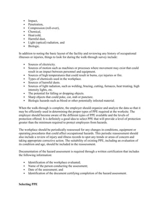  Impact,
 Penetration,
 Compression (roll-over),
 Chemical,
 Heat/cold,
 Harmful dust,
 Light (optical) radiation, and
 Biologic.
In addition to noting the basic layout of the facility and reviewing any history of occupational
illnesses or injuries, things to look for during the walk-through survey include:
 Sources of electricity.
 Sources of motion such as machines or processes where movement may exist that could
result in an impact between personnel and equipment.
 Sources of high temperatures that could result in burns, eye injuries or fire.
 Types of chemicals used in the workplace.
 Sources of harmful dusts.
 Sources of light radiation, such as welding, brazing, cutting, furnaces, heat treating, high
intensity lights, etc.
 The potential for falling or dropping objects.
 Sharp objects that could poke, cut, stab or puncture.
 Biologic hazards such as blood or other potentially infected material.
When the walk-through is complete, the employer should organize and analyze the data so that it
may be efficiently used in determining the proper types of PPE required at the worksite. The
employer should become aware of the different types of PPE available and the levels of
protection offered. It is definitely a good idea to select PPE that will provide a level of protection
greater than the minimum required to protect employees from hazards.
The workplace should be periodically reassessed for any changes in conditions, equipment or
operating procedures that could affect occupational hazards. This periodic reassessment should
also include a review of injury and illness records to spot any trends or areas of concern and
taking appropriate corrective action. The suitability of existing PPE, including an evaluation of
its condition and age, should be included in the reassessment.
Documentation of the hazard assessment is required through a written certification that includes
the following information:
 Identification of the workplace evaluated;
 Name of the person conducting the assessment;
 Date of the assessment; and
 Identification of the document certifying completion of the hazard assessment.
Selecting PPE
 