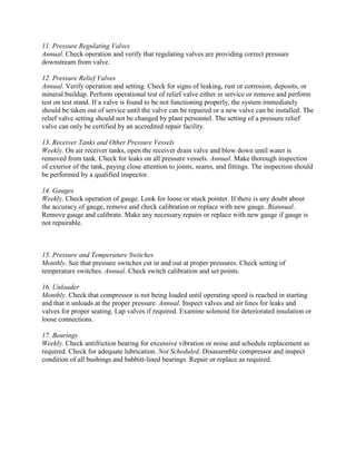 11. Pressure Regulating Valves
Annual. Check operation and verify that regulating valves are providing correct pressure
downstream from valve.
12. Pressure Relief Valves
Annual. Verify operation and setting. Check for signs of leaking, rust or corrosion, deposits, or
mineral buildup. Perform operational test of relief valve either in service or remove and perform
test on test stand. If a valve is found to be not functioning properly, the system immediately
should be taken out of service until the valve can be repaired or a new valve can be installed. The
relief valve setting should not be changed by plant personnel. The setting of a pressure relief
valve can only be certified by an accredited repair facility.
13. Receiver Tanks and Other Pressure Vessels
Weekly. On air receiver tanks, open the receiver drain valve and blow down until water is
removed from tank. Check for leaks on all pressure vessels. Annual. Make thorough inspection
of exterior of the tank, paying close attention to joints, seams, and fittings. The inspection should
be performed by a qualified inspector.
14. Gauges
Weekly. Check operation of gauge. Look for loose or stuck pointer. If there is any doubt about
the accuracy of gauge, remove and check calibration or replace with new gauge. Biannual.
Remove gauge and calibrate. Make any necessary repairs or replace with new gauge if gauge is
not repairable.
15. Pressure and Temperature Switches
Monthly. See that pressure switches cut in and out at proper pressures. Check setting of
temperature switches. Annual. Check switch calibration and set points.
16. Unloader
Monthly. Check that compressor is not being loaded until operating speed is reached in starting
and that it unloads at the proper pressure. Annual. Inspect valves and air lines for leaks and
valves for proper seating. Lap valves if required. Examine solenoid for deteriorated insulation or
loose connections.
17. Bearings
Weekly. Check antifriction bearing for excessive vibration or noise and schedule replacement as
required. Check for adequate lubrication. Not Scheduled. Disassemble compressor and inspect
condition of all bushings and babbitt-lined bearings. Repair or replace as required.
 