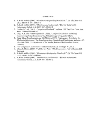 REFERENCE
1. R. Keith Mobley (2008). ―Maintenance Engineering Handbook 7th
.Ed.”McGraw-Hill,
USA. ISBN 978-0-07-154646-1
2. R. Keith Mobley (2004). “Maintenance Fundamentals.” Elsevier Butterworth-
Heinemann, Oxford, U.K. ISBN 0-07-026005-2
3. Hanlon P.C., ed. (2001). ―Compressor Handbook” McGraw Hill, Two Penn Plaza, New
York. ISBN 0-07-026005-2
4. Ling. A. L. and ViskaMulyandasari (2011) .“Compressor Selection and Sizing
(Engineering Design Guidelines)” KLM Technology Group, Johor Bharu.
5. Roger Cline, John Germann and Bill McStraw(2009). ―Maintenance Scheduling for
Mechanical Equipment” Facilities Instructions, Standards and Techniques, Volume 4-1A
– Revised 2009, U.S. Department of the Interior, Bureau of Reclamation, Denver,
Colorado.
6. “Air Compressor Maintenance.” Industrial Power Air, Muskego, WI, USA.
7. Glenn K. Moore. (2009) ―Field Service Notes (Why Compressors Fail)”, Danfoss Ltd.
Denmark.
8. R. Keith Mobley (2008). ―Maintenance Engineering Handbook 7th
.Ed.”McGraw-Hill,
USA. ISBN 978-0-07-154646-1
9. R. Keith Mobley (2004). “Maintenance Fundamentals.” Elsevier Butterworth-
Heinemann, Oxford, U.K. ISBN 0-07-026005-2
 