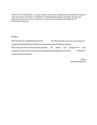 The text of this publication, or any part thereof, may not be reproduced or transmitted in anyform
or by any means, electronic or mechanical, including photocopying, recording, storage inan
information retrieval system, or otherwise, without prior permission of Department of
Polytechnic Education.
Preface
MECHANICALCOMPONENTSAND MAINTENANCEcoversbasicmechanical
componentsneedsinIndustry.Thetopicincludesmaintenanceprinciples,procedures,
lubrication,powertransmission,bearing,clutches and brakes and pumps,valves and
compressor.Thiscoursealsogivesknowledgeandskillsregardingmaintenanceof mechanical
componentsand assemblies.
Editor
Arman Bin Md Said
 