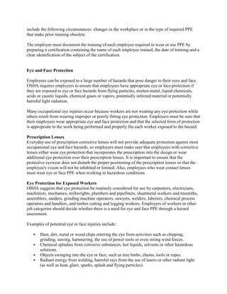 include the following circumstances: changes in the workplace or in the type of required PPE
that make prior training obsolete.
The employer must document the training of each employee required to wear or use PPE by
preparing a certification containing the name of each employee trained, the date of training and a
clear identification of the subject of the certification.
Eye and Face Protection
Employees can be exposed to a large number of hazards that pose danger to their eyes and face.
OSHA requires employers to ensure that employees have appropriate eye or face protection if
they are exposed to eye or face hazards from flying particles, molten metal, liquid chemicals,
acids or caustic liquids, chemical gases or vapors, potentially infected material or potentially
harmful light radiation.
Many occupational eye injuries occur because workers are not wearing any eye protection while
others result from wearing improper or poorly fitting eye protection. Employers must be sure that
their employees wear appropriate eye and face protection and that the selected form of protection
is appropriate to the work being performed and properly fits each worker exposed to the hazard.
Prescription Lenses
Everyday use of prescription corrective lenses will not provide adequate protection against most
occupational eye and face hazards, so employers must make sure that employees with corrective
lenses either wear eye protection that incorporates the prescription into the design or wear
additional eye protection over their prescription lenses. It is important to ensure that the
protective eyewear does not disturb the proper positioning of the prescription lenses so that the
employee's vision will not be inhibited or limited. Also, employees who wear contact lenses
must wear eye or face PPE when working in hazardous conditions.
Eye Protection for Exposed Workers
OSHA suggests that eye protection be routinely considered for use by carpenters, electricians,
machinists, mechanics, millwrights, plumbers and pipefitters, sheetmetal workers and tinsmiths,
assemblers, sanders, grinding machine operators, sawyers, welders, laborers, chemical process
operators and handlers, and timber cutting and logging workers. Employers of workers in other
job categories should decide whether there is a need for eye and face PPE through a hazard
assessment.
Examples of potential eye or face injuries include:
 Dust, dirt, metal or wood chips entering the eye from activities such as chipping,
grinding, sawing, hammering, the use of power tools or even strong wind forces.
 Chemical splashes from corrosive substances, hot liquids, solvents or other hazardous
solutions.
 Objects swinging into the eye or face, such as tree limbs, chains, tools or ropes.
 Radiant energy from welding, harmful rays from the use of lasers or other radiant light
(as well as heat, glare, sparks, splash and flying particles).
 