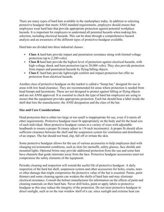 There are many types of hard hats available in the marketplace today. In addition to selecting
protective headgear that meets ANSI standard requirements, employers should ensure that
employees wear hard hats that provide appropriate protection against potential workplace
hazards. It is important for employers to understand all potential hazards when making this
selection, including electrical hazards. This can be done through a comprehensive hazard
analysis and an awareness of the different types of protective headgear available.
Hard hats are divided into three industrial classes:
 Class A hard hats provide impact and penetration resistance along with limited voltage
protection (up to 2,200 volts).
 Class B hard hats provide the highest level of protection against electrical hazards, with
high-voltage shock and burn protection (up to 20,000 volts). They also provide protection
from impact and penetration hazards by flying/falling objects.
 Class C hard hats provide lightweight comfort and impact protection but offer no
protection from electrical hazards.
Another class of protective headgear on the market is called a ―bump hat," designed for use in
areas with low head clearance. They are recommended for areas where protection is needed from
head bumps and lacerations. These are not designed to protect against falling or flying objects
and are not ANSI approved. It is essential to check the type of hard hat employees are using to
ensure that the equipment provides appropriate protection. Each hat should bear a label inside the
shell that lists the manufacturer, the ANSI designation and the class of the hat.
Size and Care Considerations
Head protection that is either too large or too small is inappropriate for use, even if it meets all
other requirements. Protective headgear must fit appropriately on the body and for the head size
of each individual. Most protective headgear comes in a variety of sizes with adjustable
headbands to ensure a proper fit (many adjust in 1/8-inch increments). A proper fit should allow
sufficient clearance between the shell and the suspension system for ventilation and distribution
of an impact. The hat should not bind, slip, fall off or irritate the skin.
Some protective headgear allows for the use of various accessories to help employees deal with
changing environmental conditions, such as slots for earmuffs, safety glasses, face shields and
mounted lights. Optional brims may provide additional protection from the sun and some hats
have channels that guide rainwater away from the face. Protective headgear accessories must not
compromise the safety elements of the equipment.
Periodic cleaning and inspection will extend the useful life of protective headgear. A daily
inspection of the hard hat shell, suspension system and other accessories for holes, cracks, tears
or other damage that might compromise the protective value of the hat is essential. Paints, paint
thinners and some cleaning agents can weaken the shells of hard hats and may eliminate
electrical resistance. Consult the helmet manufacturer for information on the effects of paint and
cleaning materials on their hard hats. Never drill holes, paint or apply labels to protective
headgear as this may reduce the integrity of the protection. Do not store protective headgear in
direct sunlight, such as on the rear window shelf of a car, since sunlight and extreme heat can
 