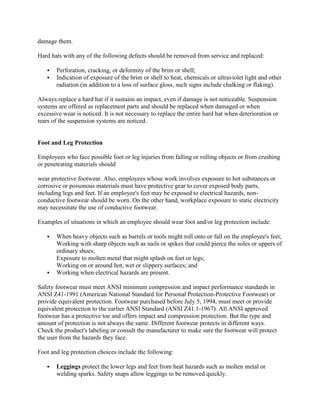 damage them.
Hard hats with any of the following defects should be removed from service and replaced:
 Perforation, cracking, or deformity of the brim or shell;
 Indication of exposure of the brim or shell to heat, chemicals or ultraviolet light and other
radiation (in addition to a loss of surface gloss, such signs include chalking or flaking).
Always replace a hard hat if it sustains an impact, even if damage is not noticeable. Suspension
systems are offered as replacement parts and should be replaced when damaged or when
excessive wear is noticed. It is not necessary to replace the entire hard hat when deterioration or
tears of the suspension systems are noticed.
Foot and Leg Protection
Employees who face possible foot or leg injuries from falling or rolling objects or from crushing
or penetrating materials should
wear protective footwear. Also, employees whose work involves exposure to hot substances or
corrosive or poisonous materials must have protective gear to cover exposed body parts,
including legs and feet. If an employee's feet may be exposed to electrical hazards, non-
conductive footwear should be worn. On the other hand, workplace exposure to static electricity
may necessitate the use of conductive footwear.
Examples of situations in which an employee should wear foot and/or leg protection include:
 When heavy objects such as barrels or tools might roll onto or fall on the employee's feet;
Working with sharp objects such as nails or spikes that could pierce the soles or uppers of
ordinary shoes;
Exposure to molten metal that might splash on feet or legs;
Working on or around hot, wet or slippery surfaces; and
 Working when electrical hazards are present.
Safety footwear must meet ANSI minimum compression and impact performance standards in
ANSI Z41-1991 (American National Standard for Personal Protection-Protective Footwear) or
provide equivalent protection. Footwear purchased before July 5, 1994, must meet or provide
equivalent protection to the earlier ANSI Standard (ANSI Z41.1-1967). All ANSI approved
footwear has a protective toe and offers impact and compression protection. But the type and
amount of protection is not always the same. Different footwear protects in different ways.
Check the product's labeling or consult the manufacturer to make sure the footwear will protect
the user from the hazards they face.
Foot and leg protection choices include the following:
 Leggings protect the lower legs and feet from heat hazards such as molten metal or
welding sparks. Safety snaps allow leggings to be removed quickly.
 