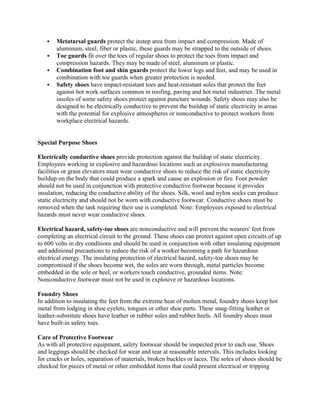  Metatarsal guards protect the instep area from impact and compression. Made of
aluminum, steel, fiber or plastic, these guards may be strapped to the outside of shoes.
 Toe guards fit over the toes of regular shoes to protect the toes from impact and
compression hazards. They may be made of steel, aluminum or plastic.
 Combination foot and shin guards protect the lower legs and feet, and may be used in
combination with toe guards when greater protection is needed.
 Safety shoes have impact-resistant toes and heat-resistant soles that protect the feet
against hot work surfaces common in roofing, paving and hot metal industries. The metal
insoles of some safety shoes protect against puncture wounds. Safety shoes may also be
designed to be electrically conductive to prevent the buildup of static electricity in areas
with the potential for explosive atmospheres or nonconductive to protect workers from
workplace electrical hazards.
Special Purpose Shoes
Electrically conductive shoes provide protection against the buildup of static electricity.
Employees working in explosive and hazardous locations such as explosives manufacturing
facilities or grain elevators must wear conductive shoes to reduce the risk of static electricity
buildup on the body that could produce a spark and cause an explosion or fire. Foot powder
should not be used in conjunction with protective conductive footwear because it provides
insulation, reducing the conductive ability of the shoes. Silk, wool and nylon socks can produce
static electricity and should not be worn with conductive footwear. Conductive shoes must be
removed when the task requiring their use is completed. Note: Employees exposed to electrical
hazards must never wear conductive shoes.
Electrical hazard, safety-toe shoes are nonconductive and will prevent the wearers' feet from
completing an electrical circuit to the ground. These shoes can protect against open circuits of up
to 600 volts in dry conditions and should be used in conjunction with other insulating equipment
and additional precautions to reduce the risk of a worker becoming a path for hazardous
electrical energy. The insulating protection of electrical hazard, safety-toe shoes may be
compromised if the shoes become wet, the soles are worn through, metal particles become
embedded in the sole or heel, or workers touch conductive, grounded items. Note:
Nonconductive footwear must not be used in explosive or hazardous locations.
Foundry Shoes
In addition to insulating the feet from the extreme heat of molten metal, foundry shoes keep hot
metal from lodging in shoe eyelets, tongues or other shoe parts. These snug-fitting leather or
leather-substitute shoes have leather or rubber soles and rubber heels. All foundry shoes must
have built-in safety toes.
Care of Protective Footwear
As with all protective equipment, safety footwear should be inspected prior to each use. Shoes
and leggings should be checked for wear and tear at reasonable intervals. This includes looking
for cracks or holes, separation of materials, broken buckles or laces. The soles of shoes should be
checked for pieces of metal or other embedded items that could present electrical or tripping
 