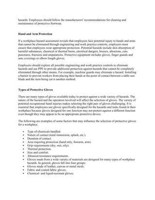 hazards. Employees should follow the manufacturers' recommendations for cleaning and
maintenance of protective footwear.
Hand and Arm Protection
If a workplace hazard assessment reveals that employees face potential injury to hands and arms
that cannot be eliminated through engineering and work practice controls, employers must
ensure that employees wear appropriate protection. Potential hazards include skin absorption of
harmful substances, chemical or thermal burns, electrical dangers, bruises, abrasions, cuts,
punctures, fractures and amputations. Protective equipment includes gloves, finger guards and
arm coverings or elbow-length gloves.
Employers should explore all possible engineering and work practice controls to eliminate
hazards and use PPE to provide additional protection against hazards that cannot be completely
eliminated through other means. For example, machine guards may eliminate a hazard. Installing
a barrier to prevent workers from placing their hands at the point of contact between a table saw
blade and the item being cut is another method.
Types of Protective Gloves
There are many types of gloves available today to protect against a wide variety of hazards. The
nature of the hazard and the operation involved will affect the selection of gloves. The variety of
potential occupational hand injuries makes selecting the right pair of gloves challenging. It is
essential that employees use gloves specifically designed for the hazards and tasks found in their
workplace because gloves designed for one function may not protect against a different function
even though they may appear to be an appropriate protective device.
The following are examples of some factors that may influence the selection of protective gloves
for a workplace.
 Type of chemicals handled.
 Nature of contact (total immersion, splash, etc.).
 Duration of contact.
 Area requiring protection (hand only, forearm, arm).
 Grip requirements (dry, wet, oily).
 Thermal protection.
 Size and comfort.
 Abrasion/resistance requirements.
 Gloves made from a wide variety of materials are designed for many types of workplace
hazards. In general, gloves fall into four groups:
 Gloves made of leather, canvas or metal mesh;
 Fabric and coated fabric gloves;
 Chemical- and liquid-resistant gloves;
 
