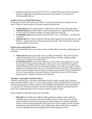  Insulating rubber gloves (See 29 CFR 1910.137 and the following section on electrical
protective equipment for detailed requirements on the selection, use and care of
insulating rubber gloves).
Leather, Canvas or Metal Mesh Gloves
Sturdy gloves made from metal mesh, leather or canvas provide protection against cuts and
burns. Leather or canvass gloves also protect against sustained heat.
 Leather gloves protect against sparks, moderate heat, blows, chips and rough objects.
 Aluminized gloves provide reflective and insulating protection against heat and require
an insert made of synthetic materials to protect against heat and cold.
 Aramid fiber gloves protect against heat and cold, are cut - and abrasive - resistant and
wear well.
 Synthetic gloves of various materials offer protection against heat and cold, are cut - and
abrasive - resistant and may withstand some diluted acids. These materials do not stand
up against alkalis and solvents.
Fabric and Coated Fabric Gloves
Fabric and coated fabric gloves are made of cotton or other fabric to provide varying degrees of
protection.
 Fabric gloves protect against dirt, slivers, chafing and abrasions. They do not provide
sufficient protection for use with rough, sharp or heavy materials. Adding a plastic
coating will strengthen some fabric gloves.
 Coated fabric gloves are normally made from cotton flannel with napping on one side.
By coating the unnapped side with plastic, fabric gloves are transformed into general-
purpose hand protection offering slip-resistant qualities. These gloves are used for tasks
ranging from handling bricks and wire to chemical laboratory containers. When selecting
gloves to protect against chemical exposure hazards, always check with the manufacturer
or review the manufacturer's product literature to determine the gloves' effectiveness
against specific workplace chemicals and conditions.
Chemical - and Liquid - Resistant Gloves
Chemical-resistant gloves are made with different kinds of rubber: natural, butyl, neoprene,
nitrile and fluorocarbon (viton); or various kinds of plastic: polyvinyl chloride (PVC), polyvinyl
alcohol and polyethylene. These materials can be blended or laminated for better performance.
As a general rule, the thicker the glove material, the greater the chemical resistance but thick
gloves may impair grip and dexterity, having a negative impact on safety.
Some examples of chemical-resistant gloves include:
 Butyl gloves are made of a synthetic rubber and protect against a wide variety of
chemicals, such as peroxide, rocket fuels, highly corrosive acids (nitric acid, sulfuric
acid, hydrofluoric acid and red-fuming nitric acid), strong bases, alcohols, aldehydes,
ketones, esters and nitrocompounds. Butyl gloves also resist oxidation, ozone corrosion
and abrasion, and remain flexible at low temperatures. Butyl rubber does not perform
well with aliphatic and aromatic hydrocarbons and halogenated solvents.
 