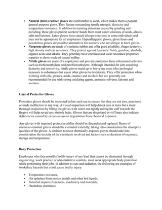  Natural (latex) rubber gloves are comfortable to wear, which makes them a popular
general-purpose glove. They feature outstanding tensile strength, elasticity and
temperature resistance. In addition to resisting abrasions caused by grinding and
polishing, these gloves protect workers' hands from most water solutions of acids, alkalis,
salts and ketones. Latex gloves have caused allergic reactions in some individuals and
may not be appropriate for all employees. Hypoallergenic gloves, glove liners and
powderless gloves are possible alternatives for workers who are allergic to latex gloves.
 Neoprene gloves are made of synthetic rubber and offer good pliability, finger dexterity,
high density and tear resistance. They protect against hydraulic fluids, gasoline, alcohols,
organic acids and alkalis. They generally have chemical and wear resistance properties
superior to those made of natural rubber.
 Nitrile gloves are made of a copolymer and provide protection from chlorinated solvents
such as trichloroethylene and perchloroethylene. Although intended for jobs requiring
dexterity and sensitivity, nitrile gloves stand up to heavy use even after prolonged
exposure to substances that cause other gloves to deteriorate. They offer protection when
working with oils, greases, acids, caustics and alcohols but are generally not
recommended for use with strong oxidizing agents, aromatic solvents, ketones and
acetates.
Care of Protective Gloves
Protective gloves should be inspected before each use to ensure that they are not torn, punctured
or made ineffective in any way. A visual inspection will help detect cuts or tears but a more
thorough inspection by filling the gloves with water and tightly rolling the cuff towards the
fingers will help reveal any pinhole leaks. Gloves that are discolored or stiff may also indicate
deficiencies caused by excessive use or degradation from chemical exposure.
Any gloves with impaired protective ability should be discarded and replaced. Reuse of
chemical-resistant gloves should be evaluated carefully, taking into consideration the absorptive
qualities of the gloves. A decision to reuse chemically-exposed gloves should take into
consideration the toxicity of the chemicals involved and factors such as duration of exposure,
storage and temperature.
Body Protection
Employees who face possible bodily injury of any kind that cannot be eliminated through
engineering, work practice or administrative controls, must wear appropriate body protection
while performing their jobs. In addition to cuts and radiation, the following are examples of
workplace hazards that could cause bodily injury:
 Temperature extremes;
 Hot splashes from molten metals and other hot liquids;
 Potential impacts from tools, machinery and materials;
 Hazardous chemicals.
 