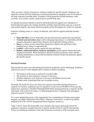 There are many varieties of protective clothing available for specific hazards. Employers are
required to ensure that their employees wear personal protective equipment only for the parts of
the body exposed to possible injury. Examples of body protection include laboratory coats,
coveralls, vests, jackets, aprons, surgical gowns and full body suits.
If a hazard assessment indicates a need for full body protection against toxic substances or
harmful physical agents, the clothing should be carefully inspected before each use, it must fit
each worker properly and it must function properly and for the purpose for which it is intended.
Protective clothing comes in a variety of materials, each effective against particular hazards,
such as:
 Paper-like fiber used for disposable suits provide protection against dust and splashes.
 Treated wool and cotton adapts well to changing temperatures, is comfortable, and fire-
resistant and protects against dust, abrasions and rough and irritating surfaces.
 Duck is a closely woven cotton fabric that protects against cuts and bruises when
handling heavy, sharp or rough materials.
 Leather is often used to protect against dry heat and flames.
 Rubber, rubberized fabrics, neoprene and plastics protect against certain chemicals
and physical hazards. When chemical or physical hazards are present, check with the
clothing manufacturer to ensure that the material selected will provide protection against
the specific hazard.
Hearing Protection
Determining the need to provide hearing protection for employees can be challenging. Employee
exposure to excessive noise depends upon a number of factors, including:
 The loudness of the noise as measured in decibels (dB).
 The duration of each employee's exposure to the noise.
 Whether employees move between work areas with different noise levels.
 Whether noise is generated from one or multiple sources.
Generally, the louder the noise, the shorter the exposure time before hearing protection is
required. For instance, employees may be exposed to a noise level of 90 dB for 8 hours per day
(unless they experience a Standard Threshold Shift) before hearing protection is required. On the
other hand, if the noise level reaches 115 dB hearing protection is required if the anticipated
exposure exceeds 15 minutes.
For a more detailed discussion of the requirements for a comprehensive hearing conservation
program, see OSHA Publication 3074 (2002), ―Hearing Conservation" or refer to the OSHA
standard at 29 CFR 1910.95, Occupational Noise Exposure, section (c).
Table 5, below, shows the permissible noise exposures that require hearing protection for
employees exposed to occupational noise at specific decibel levels for specific time periods.
Noises are considered continuous if the interval between occurrences of the maximum noise
 