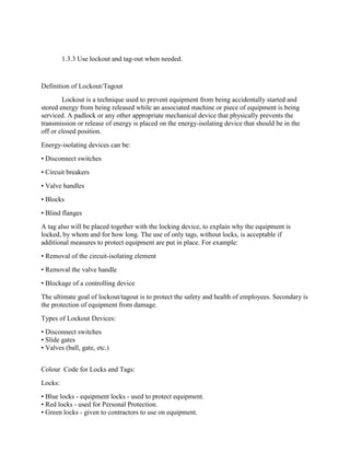 1.3.3 Use lockout and tag-out when needed.
Definition of Lockout/Tagout
Lockout is a technique used to prevent equipment from being accidentally started and
stored energy from being released while an associated machine or piece of equipment is being
serviced. A padlock or any other appropriate mechanical device that physically prevents the
transmission or release of energy is placed on the energy-isolating device that should be in the
off or closed position.
Energy-isolating devices can be:
• Disconnect switches
• Circuit breakers
• Valve handles
• Blocks
• Blind flanges
A tag also will be placed together with the locking device, to explain why the equipment is
locked, by whom and for how long. The use of only tags, without locks, is acceptable if
additional measures to protect equipment are put in place. For example:
• Removal of the circuit-isolating element
• Removal the valve handle
• Blockage of a controlling device
The ultimate goal of lockout/tagout is to protect the safety and health of employees. Secondary is
the protection of equipment from damage.
Types of Lockout Devices:
• Disconnect switches
• Slide gates
• Valves (ball, gate, etc.)
Colour Code for Locks and Tags:
Locks:
• Blue locks - equipment locks - used to protect equipment.
• Red locks - used for Personal Protection.
• Green locks - given to contractors to use on equipment.
 