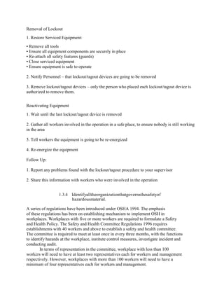 Removal of Lockout
1. Restore Serviced Equipment:
• Remove all tools
• Ensure all equipment components are securely in place
• Re-attach all safety features (guards)
• Close serviced equipment
• Ensure equipment is safe to operate
2. Notify Personnel – that lockout/tagout devices are going to be removed
3. Remove lockout/tagout devices – only the person who placed each lockout/tagout device is
authorized to remove them.
Reactivating Equipment
1. Wait until the last lockout/tagout device is removed
2. Gather all workers involved in the operation in a safe place, to ensure nobody is still working
in the area
3. Tell workers the equipment is going to be re-energized
4. Re-energize the equipment
Follow Up:
1. Report any problems found with the lockout/tagout procedure to your supervisor
2. Share this information with workers who were involved in the operation
1.3.4 Identifyalltheorganizationthatgovernsthesafetyof
hazardousmaterial.
A series of regulations have been introduced under OSHA 1994. The emphasis
of these regulations has been on establishing mechanism to implement OSH in
workplaces. Workplaces with five or more workers are required to formulate a Safety
and Health Policy. The Safety and Health Committee Regulations 1996 requires
establishments with 40 workers and above to establish a safety and health committee.
The committee is required to meet at least once in every three months, with the functions
to identify hazards at the workplace, institute control measures, investigate incident and
conducting audit.
In terms of representation in the committee, workplace with less than 100
workers will need to have at least two representatives each for workers and management
respectively. However, workplaces with more than 100 workers will need to have a
minimum of four representatives each for workers and management.
 