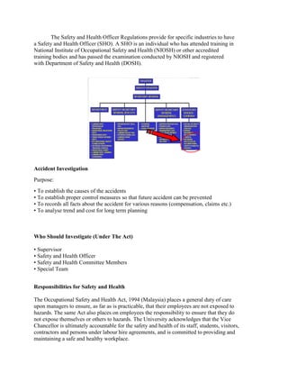 The Safety and Health Officer Regulations provide for specific industries to have
a Safety and Health Officer (SHO). A SHO is an individual who has attended training in
National Institute of Occupational Safety and Health (NIOSH) or other accredited
training bodies and has passed the examination conducted by NIOSH and registered
with Department of Safety and Health (DOSH).
Accident Investigation
Purpose:
• To establish the causes of the accidents
• To establish proper control measures so that future accident can be prevented
• To records all facts about the accident for various reasons (compensation, claims etc.)
• To analyse trend and cost for long term planning
Who Should Investigate (Under The Act)
• Supervisor
• Safety and Health Officer
• Safety and Health Committee Members
• Special Team
Responsibilities for Safety and Health
The Occupational Safety and Health Act, 1994 (Malaysia) places a general duty of care
upon managers to ensure, as far as is practicable, that their employees are not exposed to
hazards. The same Act also places on employees the responsibility to ensure that they do
not expose themselves or others to hazards. The University acknowledges that the Vice
Chancellor is ultimately accountable for the safety and health of its staff, students, visitors,
contractors and persons under labour hire agreements, and is committed to providing and
maintaining a safe and healthy workplace.
 