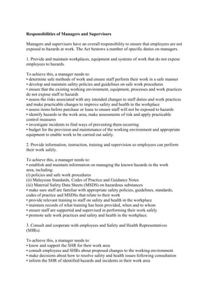 Responsibilities of Managers and Supervisors
Managers and supervisors have an overall responsibility to ensure that employees are not
exposed to hazards at work. The Act bestows a number of specific duties on managers.
1. Provide and maintain workplaces, equipment and systems of work that do not expose
employees to hazards.
To achieve this, a manager needs to:
• determine safe methods of work and ensure staff perform their work in a safe manner
• develop and maintain safety policies and guidelines on safe work procedures
• ensure that the existing working environment, equipment, processes and work practices
do not expose staff to hazards
• assess the risks associated with any intended changes to staff duties and work practices
and make practicable changes to improve safety and health in the workplace
• assess items before purchase or lease to ensure staff will not be exposed to hazards
• identify hazards in the work area, make assessments of risk and apply practicable
control measures
• investigate incidents to find ways of preventing them recurring
• budget for the provision and maintenance of the working environment and appropriate
equipment to enable work to be carried out safely.
2. Provide information, instruction, training and supervision so employees can perform
their work safely.
To achieve this, a manager needs to:
• establish and maintain information on managing the known hazards in the work
area, including:
(i) policies and safe work procedures
(ii) Malaysian Standards, Codes of Practice and Guidance Notes
(iii) Material Safety Data Sheets (MSDS) on hazardous substances
• make sure staff are familiar with appropriate safety policies, guidelines, standards,
codes of practice and MSDSs that relate to their work
• provide relevant training to staff on safety and health in the workplace
• maintain records of what training has been provided, when and to whom
• ensure staff are supported and supervised in performing their work safely
• promote safe work practices and safety and health in the workplace.
3. Consult and cooperate with employees and Safety and Health Representatives
(SHRs).
To achieve this, a manager needs to:
• know and support the SHR for their work area
• consult employees and SHRs about proposed changes to the working environment.
• make decisions about how to resolve safety and health issues following consultation
• inform the SHR of identified hazards and incidents in their work area
 