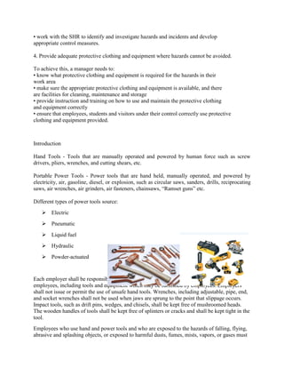 • work with the SHR to identify and investigate hazards and incidents and develop
appropriate control measures.
4. Provide adequate protective clothing and equipment where hazards cannot be avoided.
To achieve this, a manager needs to:
• know what protective clothing and equipment is required for the hazards in their
work area
• make sure the appropriate protective clothing and equipment is available, and there
are facilities for cleaning, maintenance and storage
• provide instruction and training on how to use and maintain the protective clothing
and equipment correctly
• ensure that employees, students and visitors under their control correctly use protective
clothing and equipment provided.
Introduction
Hand Tools - Tools that are manually operated and powered by human force such as screw
drivers, pliers, wrenches, and cutting shears, etc.
Portable Power Tools - Power tools that are hand held, manually operated, and powered by
electricity, air, gasoline, diesel, or explosion, such as circular saws, sanders, drills, reciprocating
saws, air wrenches, air grinders, air fasteners, chainsaws, ―Ramset guns‖ etc.
Different types of power tools source:
 Electric
 Pneumatic
 Liquid fuel
 Hydraulic
 Powder-actuated
Each employer shall be responsible for the safe condition of tools and equipment used by
employees, including tools and equipment which may be furnished by employees. Employers
shall not issue or permit the use of unsafe hand tools. Wrenches, including adjustable, pipe, end,
and socket wrenches shall not be used when jaws are sprung to the point that slippage occurs.
Impact tools, such as drift pins, wedges, and chisels, shall be kept free of mushroomed heads.
The wooden handles of tools shall be kept free of splinters or cracks and shall be kept tight in the
tool.
Employees who use hand and power tools and who are exposed to the hazards of falling, flying,
abrasive and splashing objects, or exposed to harmful dusts, fumes, mists, vapors, or gases must
Hand Tools and Power Tools
 