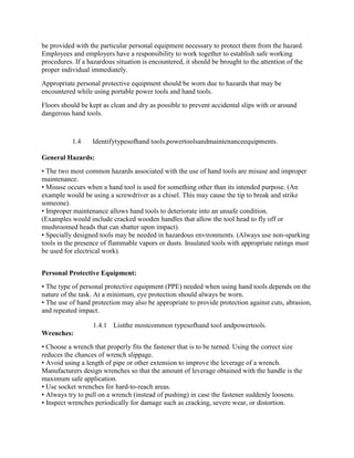 be provided with the particular personal equipment necessary to protect them from the hazard.
Employees and employers have a responsibility to work together to establish safe working
procedures. If a hazardous situation is encountered, it should be brought to the attention of the
proper individual immediately.
Appropriate personal protective equipment should be worn due to hazards that may be
encountered while using portable power tools and hand tools.
Floors should be kept as clean and dry as possible to prevent accidental slips with or around
dangerous hand tools.
1.4 Identifytypesofhand tools,powertoolsandmaintenanceequipments.
General Hazards:
• The two most common hazards associated with the use of hand tools are misuse and improper
maintenance.
• Misuse occurs when a hand tool is used for something other than its intended purpose. (An
example would be using a screwdriver as a chisel. This may cause the tip to break and strike
someone).
• Improper maintenance allows hand tools to deteriorate into an unsafe condition.
(Examples would include cracked wooden handles that allow the tool head to fly off or
mushroomed heads that can shatter upon impact).
• Specially designed tools may be needed in hazardous environments. (Always use non-sparking
tools in the presence of flammable vapors or dusts. Insulated tools with appropriate ratings must
be used for electrical work).
Personal Protective Equipment:
• The type of personal protective equipment (PPE) needed when using hand tools depends on the
nature of the task. At a minimum, eye protection should always be worn.
• The use of hand protection may also be appropriate to provide protection against cuts, abrasion,
and repeated impact.
1.4.1 Listthe mostcommon typesofhand tool andpowertools.
Wrenches:
• Choose a wrench that properly fits the fastener that is to be turned. Using the correct size
reduces the chances of wrench slippage.
• Avoid using a length of pipe or other extension to improve the leverage of a wrench.
Manufacturers design wrenches so that the amount of leverage obtained with the handle is the
maximum safe application.
• Use socket wrenches for hard-to-reach areas.
• Always try to pull on a wrench (instead of pushing) in case the fastener suddenly loosens.
• Inspect wrenches periodically for damage such as cracking, severe wear, or distortion.
 