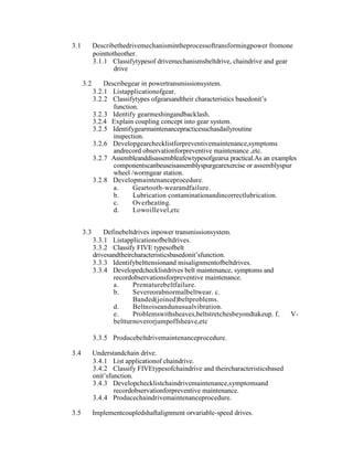 3.1 Describethedrivemechanismintheprocessoftransformingpower fromone
pointtotheother.
3.1.1 Classifytypesof drivemechanismsbeltdrive, chaindrive and gear
drive
3.2 Describegear in powertransmissionsystem.
3.2.1 Listapplicationofgear.
3.2.2 Classifytypes ofgearsandtheir characteristics basedonit‘s
function.
3.2.3 Identify gearmeshingandbacklash.
3.2.4 Explain coupling concept into gear system.
3.2.5 Identifygearmaintenancepracticesuchasdailyroutine
inspection.
3.2.6 Developgearchecklistforpreventivemaintenance,symptoms
andrecord observationforpreventive maintenance ,etc.
3.2.7 Assembleanddisassembleafewtypesofgearsa practical.As an examples
componentscanbeuseisassemblyspurgearexercise or assemblyspur
wheel /wormgear station.
3.2.8 Developmaintenanceprocedure.
a. Geartooth-wearandfailure.
b. Lubrication contaminationandincorrectlubrication.
c. Overheating.
d. Lowoillevel,etc
3.3 Definebeltdrives inpower transmissionsystem.
3.3.1 Listapplicationofbeltdrives.
3.3.2 Classify FIVE typesofbelt
drivesandtheircharacteristicsbasedonit‘sfunction.
3.3.3 Identifybelttensionand misalignmentofbeltdrives.
3.3.4 Developedchecklistdrives belt maintenance, symptoms and
recordobservationsforpreventive maintenance.
a. Prematurebeltfailure.
b. Severeorabnormalbeltwear. c.
Banded(joined)beltproblems.
d. Beltnoiseandunusualvibration.
e. Problemswithsheaves,beltstretchesbeyondtakeup. f. V-
beltturnoverorjumpoffsheave,etc
3.3.5 Producebeltdrivemaintenanceprocedure.
3.4 Understandchain drive.
3.4.1 List applicationof chaindrive.
3.4.2 Classify FIVEtypesofchaindrive and theircharacteristicsbased
onit‘sfunction.
3.4.3 Developchecklistchaindrivemaintenance,symptomsand
recordobservationforpreventive maintenance.
3.4.4 Producechaindrivemaintenanceprocedure.
3.5 Implementcoupledshaftalignment orvariable-speed drives.
 
