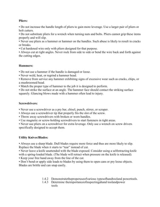 Pliers:
• Do not increase the handle length of pliers to gain more leverage. Use a larger pair of pliers or
bolt cutters.
• Do not substitute pliers for a wrench when turning nuts and bolts. Pliers cannot grip these items
properly and will slip.
• Never use pliers as a hammer or hammer on the handles. Such abuse is likely to result in cracks
or breaks.
• Cut hardened wire only with pliers designed for that purpose.
• Always cut at right angles. Never rock from side to side or bend the wire back and forth against
the cutting edges.
Hammers:
• Do not use a hammer if the handle is damaged or loose.
• Never weld, heat, or regrind a hammer head.
• Remove from service any hammer exhibiting signs of excessive wear such as cracks, chips, or
a mushroomed head.
• Match the proper type of hammer to the job it is designed to perform.
• Do not strike the surface at an angle. The hammer face should contact the striking surface
squarely. Glancing blows made with a hammer often lead to injury.
Screwdrivers:
• Never use a screwdriver as a pry bar, chisel, punch, stirrer, or scraper.
• Always use a screwdriver tip that properly fits the slot of the screw.
• Throw away screwdrivers with broken or worn handles.
• Use magnetic or screw-holding screwdrivers to start fasteners in tight areas.
• Never use pliers on a screwdriver for extra leverage. Only use a wrench on screw drivers
specifically designed to accept them.
Utility Knives/Blades:
• Always use a sharp blade. Dull blades require more force and thus are more likely to slip.
Replace the blade when it starts to ―tear‖ instead of cut.
• Never leave a knife unattended with the blade exposed. Consider using a selfretracting knife
with a spring-loaded blade. (The blade will retract when pressure on the knife is released).
• Keep your free hand away from the line of the cut.
• Don‘t bend or apply side loads to blades by using them to open cans or pry loose objects.
Blades are brittle and can snap easily.
1.4.2 Demonstratetheproperuseofvarious typesofhandtooland powertools.
1.4.3 Determine theimportanceofinspectingahand toolandpower
tools
 