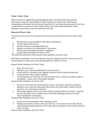 Today’s Power Tools
Offer more power, adaptability and dependability than ever before.With enhanced tool
performance comes the responsibility to address power-tool safety issues. Maintenance
management professionals and technicians responsible for specifying and using power tools have
a responsibility to check out a tool's safety features, then ensure that manufacturer safety
precautions and common sense are followed at all times.
Hazards of Power Tools
All hazards involved in the use of power tools can be prevented by following five basic safety
rules:
i. Keep all tools in good condition with regular maintenance.
ii. Use the right tool for the job.
iii. Examine each tool for damage before use.
iv. Operate according to the manufacturer's instructions.
v. Provide and use the proper protective equipment.
vi. General Safety Guidelines for Power Tools
The following information offers general safety guidelines for power tools
Individual manufacturers' tool owner/operator manuals, shipped with tools and accessories, are
recommended as a final source for proper procedures for specific tool use.
General Safety Guidelines for Power Tools
i. Know the power tool.
ii. Operators must read and understand the owner's manual.
iii. Labels affixed or included in the shipping container must be read and understood.
iv. Ground all tools unless double insulated.
v. Avoid dangerous environments. Do not use power tools in a damp, wet and/or explosive
atmosphere -- fumes, dust or flammable materials.
General Safety Guidelines for Power Tools
i. Be aware of all power lines and electrical circuits, water pipes, and other mechanical
hazards in your work area, particularly those below the work surface, hidden from the
operator's view, that may be contacted.
ii. Wear proper apparel. Do not wear loose clothing, dangling objects or jewelry. Long hair
must be restrained. Gloves should not be worn when operating certain power tools.
Check appropriate tool manuals.
General Safety Guidelines for Power Tools
i. Power tools can be hazardous when improperly used.
ii. Employees should be trained in the use of all tools - not just power tools. They should
understand the potential hazards as well as the safety precautions to prevent those hazards
from occurring.
General Safety Guidelines for Power Tools
 