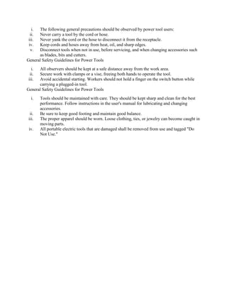 i. The following general precautions should be observed by power tool users:
ii. Never carry a tool by the cord or hose.
iii. Never yank the cord or the hose to disconnect it from the receptacle.
iv. Keep cords and hoses away from heat, oil, and sharp edges.
v. Disconnect tools when not in use, before servicing, and when changing accessories such
as blades, bits and cutters.
General Safety Guidelines for Power Tools
i. All observers should be kept at a safe distance away from the work area.
ii. Secure work with clamps or a vise, freeing both hands to operate the tool.
iii. Avoid accidental starting. Workers should not hold a finger on the switch button while
carrying a plugged-in tool.
General Safety Guidelines for Power Tools
i. Tools should be maintained with care. They should be kept sharp and clean for the best
performance. Follow instructions in the user's manual for lubricating and changing
accessories.
ii. Be sure to keep good footing and maintain good balance.
iii. The proper apparel should be worn. Loose clothing, ties, or jewelry can become caught in
moving parts.
iv. All portable electric tools that are damaged shall be removed from use and tagged "Do
Not Use."
 