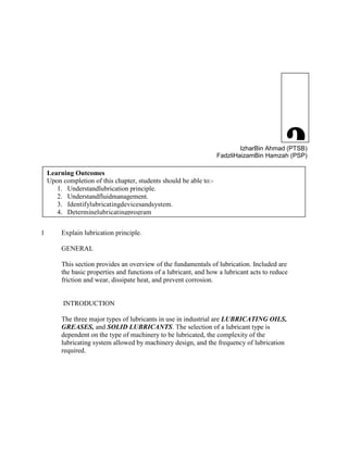 2IzharBin Ahmad (PTSB)
FadzliHaizamBin Hamzah (PSP)
1 Explain lubrication principle.
GENERAL
This section provides an overview of the fundamentals of lubrication. Included are
the basic properties and functions of a lubricant, and how a lubricant acts to reduce
friction and wear, dissipate heat, and prevent corrosion.
INTRODUCTION
The three major types of lubricants in use in industrial are LUBRICATING OILS,
GREASES, and SOLID LUBRICANTS. The selection of a lubricant type is
dependent on the type of machinery to be lubricated, the complexity of the
lubricating system allowed by machinery design, and the frequency of lubrication
required.
LUBRICATION
Learning Outcomes
Upon completion of this chapter, students should be able to:-
1. Understandlubrication principle.
2. Understandfluidmanagement.
3. Identifylubricatingdevicesandsystem.
4. Determinelubricatingprogram
 