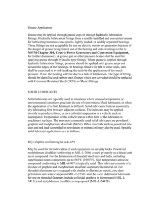 Grease Application
Grease may be applied through grease cups or through hydraulic lubrication
fittings. Hydraulic lubrication fittings form a readily installed and convenient means
for lubricating numerous low-speeds, lightly loaded, or widely separated bearings.
These fittings are not acceptable for use on electric motors or generators because of
the danger of grease being forced out of the bearing and onto windings (refer to
NSTM Chapter 310, Electric Power Generators and Conversion Equipment,
for further discussion). A grease gun or other pressure device shall be used for
applying grease through hydraulic type fittings. When grease is applied through
hydraulic lubrication fittings, pressure should be applied until grease seeps out
around the edges of the bearings. In bearings fitted with felt or other seals, care
shall be exercised to avoid breaking the seals by the application of too much
pressure. If not, the bearing will fail due to a lack of lubrication. The type of fitting
should be identified and carbon steel fittings which are corroded should be replaced
with Corrosion Resistant Steel (CRES) or Monel fittings.
SOLID LUBRICANTS
Solid lubricants are typically used in situations where unusual temperature or
environmental conditions preclude the use of conventional fluid lubricants, or when
the application of a fluid lubricant is difficult. Solid lubricants form an essentially
dry lubricating film between adjacent surfaces. The lubricant may be applied
directly in powdered form, or as a colloidal suspension in a vehicle such as
isopropanol. Evaporation of the vehicle leaves a thin film of the lubricant on
machinery surfaces. The two most commonly used solid lubricants are powdered
graphite and molybdenum disulfide (MoS2). Other materials such as powdered zinc
dust and red lead suspended in petrolatum or mineral oil may also be used. Specific
solid lubricant applications are as follows:
Dry Graphite conforming to ss-G-659
May be used for the lubrication of such equipment as security locks. Powdered
molybdenum disulfide conforming to MIL-L-7866 is used primarily as a thread anti
seize compound. For the lubrication of threaded steel nuts and bolts, including
superheated steam components up to 565°C (1050°F), high temperature antiseize
compound conforming to MIL-A-907 is typically used. This lubricant consists of a
mixture of graphite and molybdenum disulfide suspended in mineral oil. For
threaded aluminum parts engaged with similar or dissimilar metals, zinc dust-
petrolatum anti seize compound MIL-T-22361 shall be used. Additional lubricants
for use on threaded fasteners include colloidal graphite in isopropanol (MIL-L-
24131) and molybdenum disulfide in isopropanol (MIL-L-24478).
 