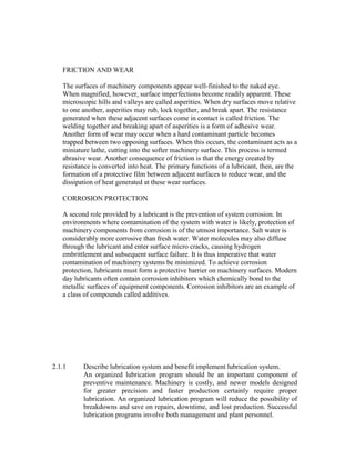 FRICTION AND WEAR
The surfaces of machinery components appear well-finished to the naked eye.
When magnified, however, surface imperfections become readily apparent. These
microscopic hills and valleys are called asperities. When dry surfaces move relative
to one another, asperities may rub, lock together, and break apart. The resistance
generated when these adjacent surfaces come in contact is called friction. The
welding together and breaking apart of asperities is a form of adhesive wear.
Another form of wear may occur when a hard contaminant particle becomes
trapped between two opposing surfaces. When this occurs, the contaminant acts as a
miniature lathe, cutting into the softer machinery surface. This process is termed
abrasive wear. Another consequence of friction is that the energy created by
resistance is converted into heat. The primary functions of a lubricant, then, are the
formation of a protective film between adjacent surfaces to reduce wear, and the
dissipation of heat generated at these wear surfaces.
CORROSION PROTECTION
A second role provided by a lubricant is the prevention of system corrosion. In
environments where contamination of the system with water is likely, protection of
machinery components from corrosion is of the utmost importance. Salt water is
considerably more corrosive than fresh water. Water molecules may also diffuse
through the lubricant and enter surface micro cracks, causing hydrogen
embrittlement and subsequent surface failure. It is thus imperative that water
contamination of machinery systems be minimized. To achieve corrosion
protection, lubricants must form a protective barrier on machinery surfaces. Modern
day lubricants often contain corrosion inhibitors which chemically bond to the
metallic surfaces of equipment components. Corrosion inhibitors are an example of
a class of compounds called additives.
2.1.1 Describe lubrication system and benefit implement lubrication system.
An organized lubrication program should be an important component of
preventive maintenance. Machinery is costly, and newer models designed
for greater precision and faster production certainly require proper
lubrication. An organized lubrication program will reduce the possibility of
breakdowns and save on repairs, downtime, and lost production. Successful
lubrication programs involve both management and plant personnel.
 