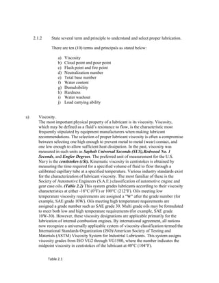 2.1.2 State several term and principle to understand and select proper lubrication.
There are ten (10) terms and principals as stated below:
a) Viscosity
b) Cloud point and pour point
c) Flash point and fire point
d) Neutralization number
e) Total base number
f) Water content
g) Demulsibility
h) Hardness
i) Water washout
j) Load carrying ability
a) Viscosity.
The most important physical property of a lubricant is its viscosity. Viscosity,
which may be defined as a fluid‘s resistance to flow, is the characteristic most
frequently stipulated by equipment manufacturers when making lubricant
recommendations. The selection of proper lubricant viscosity is often a compromise
between selecting one high enough to prevent metal to metal (wear) contact, and
one low enough to allow sufficient heat dissipation. In the past, viscosity was
measured in such units as Saybolt Universal Seconds (SUS),Redwood No. 1
Seconds, and Engler Degrees. The preferred unit of measurement for the U.S.
Navy is the centistokes (cSt). Kinematic viscosity in centistokes is obtained by
measuring the time required for a specified volume of fluid to flow through a
calibrated capillary tube at a specified temperature. Various industry standards exist
for the characterization of lubricant viscosity. The most familiar of these is the
Society of Automotive Engineers (S.A.E.) classification of automotive engine and
gear case oils. (Table 2.2) This system grades lubricants according to their viscosity
characteristics at either -18°C (0°F) or 100°C (212°F). Oils meeting low
temperature viscosity requirements are assigned a Wafter the grade number (for
example, SAE grade 10W). Oils meeting high temperature requirements are
assigned a grade number such as SAE grade 30. Multi grade oils may be formulated
to meet both low and high temperature requirements (for example, SAE grade
10W-30). However, these viscosity designations are applicable primarily for the
lubrication of internal combustion engines. By international agreement, all nations
now recognize a universally applicable system of viscosity classification termed the
International Standards Organization (ISO)/American Society of Testing and
Materials (ASTM) Viscosity System for Industrial Lubricants. This system assigns
viscosity grades from ISO VG2 through VG1500, where the number indicates the
midpoint viscosity in centistokes of the lubricant at 40°C (104°F).
Table 2.1
 