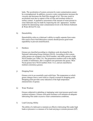 leaks. The acceleration of system corrosion by water contamination cannot
be overemphasized. In addition, excessive water contamination increases the
viscosity and decreases the fluid film strength of oil. This may result in
accelerated wear due to rupture of the oil film and resultant surface to
surface contact. A qualitative assessment of the amount of water present in
some lubricants may be made by inspecting the oils‘ appearance. Another
method for determining water contamination levels is the Bottom Sediment
& Water (B.S.& W.) test.
h) Demulsibility
Demulsibility refers to a lubricant‘s ability to readily separate from water.
Oils used in force-feed lubrication systems should possess good water
reparability to prevent emulsification.
i) Hardness
Greases are classified according to a hardness scale developed by the
National Lubricating Grease Institute (NLGI). According to this system,
softer greases are assigned a low NLGI number, and stiffer greases a high
NLGI number (see Table 2.4). The penetration numbers refer to the depth,
in tenths of millimeters, that a weighted cone penetrates the grease. Most
Naval greases have NLGI numbers from 1 to 2, and are classified as
medium consistency greases.
j) Dropping Point
Greases exist in an essentially semi-solid form. The temperature at which
grease changes from a semi-solid to a liquid is termed its dropping point.
Dropping point provides some indication of the high temperature
characteristics of grease.
k) Water Washout
Greases subjected to splashing or impinging water must possess good water
washout resistance. Greases with good resistance will maintain an adequate
lubricating film under excessive water contamination conditions.
l) Load Carrying Ability
The ability of a lubricant to maintain an effective lubricating film under high
loads or pressures is a measure of its load carrying or extreme pressure (EP)
 