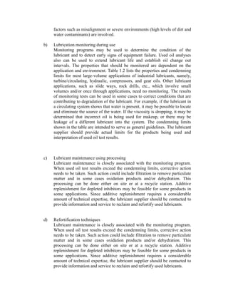 factors such as misalignment or severe environments (high levels of dirt and
water contaminants) are involved.
b) Lubrication monitoring during use
Monitoring programs may be used to determine the condition of the
lubricant and to detect early signs of equipment failure. Used oil analyses
also can be used to extend lubricant life and establish oil change out
intervals. The properties that should be monitored are dependent on the
application and environment. Table 1.2 lists the properties and condemning
limits for most large-volume applications of industrial lubricants, namely,
turbine/circulating, hydraulic, compressors, and gear oils. Other lubricant
applications, such as slide ways, rock drills, etc., which involve small
volumes and/or once through applications, need no monitoring. The results
of monitoring tests can be used in some cases to correct conditions that are
contributing to degradation of the lubricant. For example, if the lubricant in
a circulating system shows that water is present, it may be possible to locate
and eliminate the source of the water. If the viscosity is dropping, it may be
determined that incorrect oil is being used for makeup, or there may be
leakage of a different lubricant into the system. The condemning limits
shown in the table are intended to serve as general guidelines. The lubricant
supplier should provide actual limits for the products being used and
interpretation of used oil test results.
c) Lubricant maintenance using processing
Lubricant maintenance is closely associated with the monitoring program.
When used oil test results exceed the condemning limits, corrective action
needs to be taken. Such action could include filtration to remove particulate
matter and in some cases oxidation products and/or dehydration. This
processing can be done either on site or at a recycle station. Additive
replenishment for depleted inhibitors may be feasible for some products in
some applications. Since additive replenishment requires a considerable
amount of technical expertise, the lubricant supplier should be contacted to
provide information and service to reclaim and refortify used lubricants.
d) Refortification techniques
Lubricant maintenance is closely associated with the monitoring program.
When used oil test results exceed the condemning limits, corrective action
needs to be taken. Such action could include filtration to remove particulate
matter and in some cases oxidation products and/or dehydration. This
processing can be done either on site or at a recycle station. Additive
replenishment for depleted inhibitors may be feasible for some products in
some applications. Since additive replenishment requires a considerable
amount of technical expertise, the lubricant supplier should be contacted to
provide information and service to reclaim and refortify used lubricants.
 