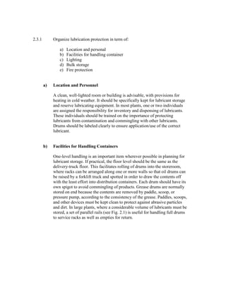 2.3.1 Organize lubrication protection in term of:
a) Location and personal
b) Facilities for handling container
c) Lighting
d) Bulk storage
e) Fire protection
a) Location and Personnel
A clean, well-lighted room or building is advisable, with provisions for
heating in cold weather. It should be specifically kept for lubricant storage
and reserve lubricating equipment. In most plants, one or two individuals
are assigned the responsibility for inventory and dispensing of lubricants.
These individuals should be trained on the importance of protecting
lubricants from contamination and commingling with other lubricants.
Drums should be labeled clearly to ensure application/use of the correct
lubricant.
b) Facilities for Handling Containers
One-level handling is an important item wherever possible in planning for
lubricant storage. If practical, the floor level should be the same as the
delivery-truck floor. This facilitates rolling of drums into the storeroom,
where racks can be arranged along one or more walls so that oil drums can
be raised by a forklift truck and spotted in order to draw the contents off
with the least effort into distribution containers. Each drum should have its
own spigot to avoid commingling of products. Grease drums are normally
stored on end because the contents are removed by paddle, scoop, or
pressure pump, according to the consistency of the grease. Paddles, scoops,
and other devices must be kept clean to protect against abrasive particles
and dirt. In large plants, where a considerable volume of lubricants must be
stored, a set of parallel rails (see Fig. 2.1) is useful for handling full drums
to service racks as well as empties for return.
 