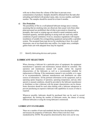 with one to three times the volume of the lines to prevent cross-
contamination of products. Samples should be obtained from the tank after
unloading and labeled with product name, date, invoice number, and batch
number. The samples should be stored for at least 6 months.
e) Fire Protection
The possibility of fire in a well-planned lubricant storage area is remote,
assuming that no-smoking rules are observed, that casual visits from other
plant personnel are prohibited, that oil drip is prevented or cleaned up
promptly, that waste or wiping rags are stored in metal containers and in
minimum quantity, and that sparking or arcing tools are used only under
conditions of good ventilation. Even so, insurance regulations will require
installation of suitable fire-extinguishing equipment and possibly a sprinkler
system. The accepted foam-type device for smothering is best. In a small
storeroom, one or two hand units may suffice. In a larger area, a multiple-
gallon foam cart with adequate hose may be required.
2.3 Identify lubricating devices and system.
LUBRICANT SELECTION
When choosing a lubricant for a particular piece of equipment, the equipment
manufacturer‘s operation and maintenance manual should be consulted. The
operation and maintenance manual will usually outline the required
characteristics of the lubricants as well as a recommended schedule for
replacement or filtering. If the maintenance manual is not available, or is vague
in its recommendations, lubricant manufacturers and distributors are other
sources of information. All the pertinent information on the equipment, such as
operating speed, frequency of operation, operating temperature, and any other
special or unusual conditions, should be provided to the lubricant manufacturer
or distributor so that a lubricant with the proper characteristics can be chosen.
Some discretion should be used when dealing with a lubricant salesperson to
prevent purchasing an expensive lubricant with capabilities in excess of what is
required.
Whenever possible, lubricants should be purchased that can be used in several
applications. By limiting the number of lubricants onsite, the chance of mixing
different lubricants or using the wrong lubricant is minimized.
LUBRICANT STANDARDS
There are a number of tests and standards that have been developed to define
and measure the properties of lubricants. Most of these tests have been
standardized by ASTM. The properties determined by these tests can be very
 