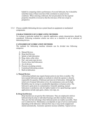 helpful in comparing relative performance of several lubricants, but it should be
noted that many of these tests have little correlation to actual service
conditions. When selecting a lubricant, the test procedures for the required
properties should be reviewed so that the relevance of the test is kept in
perspective.
2.3.2 Choose suitable lubricating devices system based on equipment or mechanical
components.
CHARACTERISTICS OF LUBRICATING METHODS
To evaluate a particular method for a specific application, certain characteristics should be
considered. Following evaluation criteria can serve as a checklist to aid in selection of
lubricating devices.
CATEGORIES OF LUBRICATION METHODS
The methods for lubricating machine elements can be divided into following
categories:
A. Manual Devices
B. Drop-feed Devices
C. Splash or bath lubrication
D. Ring, chain, collar oilers
E. Pad - and waste-type devices
F. Positive force feed lubricators
G. Air oil devices
H. Pressure circulating systems
I. Centralized lubricating systems
J. Built-in-lubrication
A. Manual Devices
Lubricating methods may require human action in one form or another. The
term manual lubrication applies to methods in which the operator is directly
responsible for quantity of lubricant and interval of lubrication. Although the
initial cost of manual lubrication is low, the maintenance costs can be high.
Reliability may be owing to considerable dependence on human action. The
lubricant is quite prone in contamination. Generally speaking, manual
lubrication is satisfactory only for lightly loaded or low speed bearings, typical
applications include open gears, chains, wire rope, etc.
B. Drop-feed Devices
Drop feed devices are gravity-flow lubricators. They are employed to deliver
lubricant drop-by-drop to individual bearings and other machine elements.
They give the best advantage when lubricant points are readily accessible. Their
cost is relatively low. Maintenance cost depends on type of service and location
depending on the lubricator, lubricant flow may or may not be stopped and
started automatically. Automatic operation increase reliability. Typical service
 
