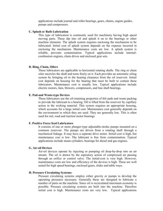 applications include journal and roller bearings, gears, chains, engine guides,
pumps and compressors.
C. Splash or Bath Lubrication
This type of lubrication is commonly used for machinery having high speed
moving parts. These dip into oil and splash it on to the bearings or other
machine elements. The splash system requires enclosing the mechanism to be
lubricated. Initial cost of splash system depends on the expense incurred in
enclosing the mechanism. Maintenance costs are low. A splash system is
reliable, prevents contamination. Typical applications include internal-
combustion engines, chain drives and enclosed gear sets.
D. Ring, Chain, Oilers
These lubricators are applicable to horizontal rotating shafts. The ring or chain
oiler encircles the shaft and turns freely on it. Each provides an automatic oiling
system by bringing oil to the bearing clearance from the oil reservoir. Initial
cost depends on housing for the bearing that must be built to contain these
lubricators. Maintenance cost is usually low. Typical applications include
electric motors, fans, blowers, compressors, and line shaft bearings.
E. Pad-and Waste-type Devices
These lubricators use the oil-retaining properties of felt pads and waste packing
to provide the lubricant to a bearing. Oil is lifted from the reservoir by capillary
action in the wicking material. This system requires an appropriate housing,
which accounts for a large initial cost. Maintenance cost generally depends on
the environment in which they are used. They are generally low. This is often
used for rail, road and traction motor bearings
F. Positive Force feed Lubricators
It consists of one or more plunger-type adjustable-stroke pumps mounted on a
common reservoir. The pumps are driven from a rotating shaft through a
mechanical linkage. It may have a separate drive motor. Initial cost is high, but
maintenance cost is low. The lubricant is free from contamination. Typical
applications include steam cylinders, bearings for diesel and gas engines.
G. Air-oil Devices
Air-oil devices operate by injecting or pumping oil drop-by-drop into an air
stream. The oil is drawn by the aspiratory action of compressed air passing
through an orifice or control valve. The initial-cost is very high. However,
maintenance costs are low and efficiency of the devices is high. These are well
suited for high speed bearings, enclosed gears, slides and table ways.
H. Pressure Circulating Systems:
Pressure circulating systems employ either gravity or pumps to develop the
operating pressures necessary. Generally these are designed to lubricate a
number of parts on the machine. Since oil is recirculated maximum economy is
possible. Pressure circulating systems are built into the machine. Therefore
initial cost is high. Maintenance costs are very low. Typical applications
 