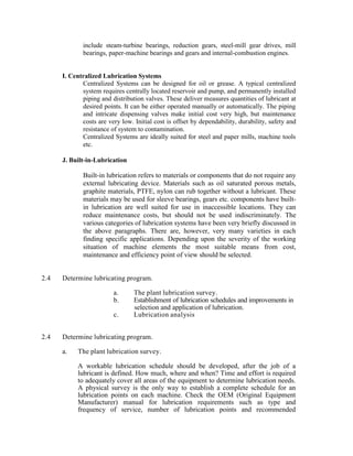 include steam-turbine bearings, reduction gears, steel-mill gear drives, mill
bearings, paper-machine bearings and gears and internal-combustion engines.
I. Centralized Lubrication Systems
Centralized Systems can be designed for oil or grease. A typical centralized
system requires centrally located reservoir and pump, and permanently installed
piping and distribution valves. These deliver measures quantities of lubricant at
desired points. It can be either operated manually or automatically. The piping
and intricate dispensing valves make initial cost very high, but maintenance
costs are very low. Initial cost is offset by dependability, durability, safety and
resistance of system to contamination.
Centralized Systems are ideally suited for steel and paper mills, machine tools
etc.
J. Built-in-Lubrication
Built-in lubrication refers to materials or components that do not require any
external lubricating device. Materials such as oil saturated porous metals,
graphite materials, PTFE, nylon can rub together without a lubricant. These
materials may be used for sleeve bearings, gears etc. components have built-
in lubrication are well suited for use in inaccessible locations. They can
reduce maintenance costs, but should not be used indiscriminately. The
various categories of lubrication systems have been very briefly discussed in
the above paragraphs. There are, however, very many varieties in each
finding specific applications. Depending upon the severity of the working
situation of machine elements the most suitable means from cost,
maintenance and efficiency point of view should be selected.
2.4 Determine lubricating program.
a. The plant lubrication survey.
b. Establishment of lubrication schedules and improvements in
selection and application of lubrication.
c. Lubrication analysis
2.4 Determine lubricating program.
a. The plant lubrication survey.
A workable lubrication schedule should be developed, after the job of a
lubricant is defined. How much, where and when? Time and effort is required
to adequately cover all areas of the equipment to determine lubrication needs.
A physical survey is the only way to establish a complete schedule for an
lubrication points on each machine. Check the OEM (Original Equipment
Manufacturer) manual for lubrication requirements such as type and
frequency of service, number of lubrication points and recommended
 
