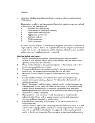 lubricant.
b. Lubrication schedules establishment and improvements in selection and application
of lubrication.
The activities to achieve and carry out an effective lubrication program are outlined
in this segment and they consist of:
1. The plant lubrication survey
2. Establishment of lubrication schedules
3. Improvement in the selection
4. Applications of lubricants
5. Lubricant analysis
6. Fluids management
7. Quality assurance,
All above activities required to implement the programs, and factors to consider if a
single supplier source is desired for all plant lubricants.The program implement or
should work closely with plant personnel to determine information now available
and programs and procedures presently being used.
The Plant Lubrication Survey
1. Identify equipment and component parts requiring lubrication, the specific
location of each machine, and the model, serial number, function, manufacturer,
operating instructions, and limitations.
2. Obtain similar information for each subcomponent of the machine, such as drive
motors, gears, couplings, and bearings.
3. Examine the lubricant recommendations made by the machine or parts
manufacturer and supporting documentation for these selections.
4. Determine the lubricants currently used, including quantity, cost, and supply
source.
5. List the schedules in effect for each lubrication point, including frequency,
quantity applied, and sampling schedules. Provide similar information for all
machine components.
6. Identify the nature of each lubrication point and whether circulating systems are
fed from central storage tanks, individual machine sumps, or grease fittings and
whether manual, semiautomatic, or automatic equipment is now being used.
Operating characteristics, condition, and effectiveness of the lubrication systems
encountered should be determined.
7. Make a detailed visual inspection of each machine and its components for
indications of problems, such as leakage; excessive noise; high temperature;
vibration; and loose, damaged, or missing parts.
8. Record information relating to the adequacy of the machine to perform its
intended functions.
Note: An effective approach for conducting the initial lubrication survey is to start
with the units of equipment that are critical to maintaining continuous production
and work toward the less critical units. This approach will achieve the greatest
results in the shortest time period. When surveying an individual machine, start at
 