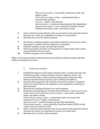 Wear particle analysis—wear metals, contaminate metals, and
additive metals
Total solids percentage volume—contamination leaks or
environmental conditions
Viscosity—fluidity of the lubricant
Infrared analysis—oxidation/nitration (general lube degradation)
Neutralization number—reserve alkalinity (Total base number
[TBN])or total acidity (Total acid number [TAN])
5. Select a lubricant testing laboratory that can accurately test the parameters chosen
and report the results in a comprehensive manner on a timely basis.
6. Determine the cost of the analysis program.
7. Develop the sampling procedures and modify equipment as necessary to extract
representative samples while the equipment is in operation.
8. Establish sampling, testing, and reporting schedules.
9. Develop procedures and lines of communication to report results and to initiate
actions dictated by the test results.
10. Establish a program review schedule.
Note: A close liaison should be maintained between the lubricant analysis program and other
predictive maintenance activities.
b. Lubrication Analysis
1. Establish the objectives of the analysis program, that is, monitor and track wear
and lubricant quality to detect problems caused by adhesion, friction, and
corrosion before there is major component damage and to determine when
lubricant should be filtered, replaced, and/or fortified with additives.
2. Select the plant equipment to be included in the analysis program. Equipment
selection is usually based on the importance of the equipment to continuity of
plant operations.
3. Determine the sampling frequencies for each component.
4. Design the testing packages to meet the selected objectives. Typical tests for gear
reducer lubricants Include Wear particle analysis—wear metals; contaminate
metals, and additive metals
Total solids percentage volume—contamination leaks or environmental
conditions Viscosity—fluidity of the lubricant
Infrared analysis—oxidation/nitration (general lube degradation)
Neutralization number—reserve alkalinity (Total base number [TBN]) or total
acidity (Total acid number [TAN])
5. Select a lubricant testing laboratory that can accurately test the parameters chosen
and report the results in a comprehensive manner on a timely basis.
6. Determine the cost of the analysis program.
 