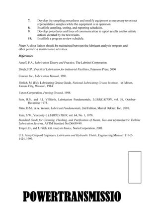 3
7. Develop the sampling procedures and modify equipment as necessary to extract
representative samples while the equipment is in operation.
8. Establish sampling, testing, and reporting schedules.
9. Develop procedures and lines of communication to report results and to initiate
actions dictated by the test results.
10. Establish a program review schedule.
Note: A close liaison should be maintained between the lubricant analysis program and
other predictive maintenance activities.
References
Asseff, P.A., Lubrication Theory and Practice, The Lubrizol Corporation.
Bloch, H.P., Practical Lubrication for Industrial Facilities, Fairmont Press, 2000
Conoco Inc., Lubrication Manual, 1981.
Ehrlich, M. (Ed), Lubricating Grease Guide, National Lubricating Grease Institute, 1st Edition,
Kansas City, Missouri, 1984.
Exxon Corporation, Proving Ground, 1988.
Fein, R.S., and F.J. Villforth, Lubrication Fundamentals, LUBRICATION, vol. 59, October-
December 1973.
Pirro, D.M., A.A. Wessol, Lubricant Fundamentals, 2nd Edition, Marcel Dekker, Inc., 2001.
Rein, S.W., Viscosity-I, LUBRICATION, vol. 64, No. 1, 1978.
Standard Guide for Cleaning, Flushing, and Purification of Steam, Gas and Hydroelectric Turbine
Lubrication Systems, ASTM Standard No.D6439-99.
Troyer, D., and J. Fitch, Oil Analysis Basics, Noria Corporation, 2001.
U.S. Army Corps of Engineers, Lubricants and Hydraulic Fluids, Engineering Manual 1110-2-
1424, 1999.
POWERTRANSMISSIO
 