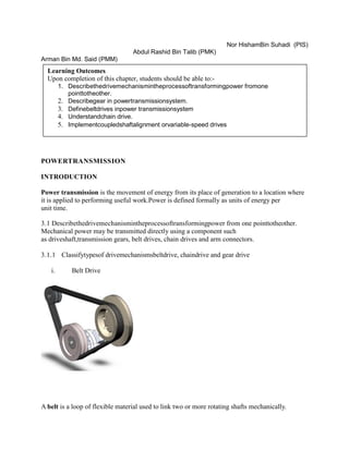 Nor HishamBin Suhadi (PIS)
Abdul Rashid Bin Talib (PMK)
Arman Bin Md. Said (PMM)
POWERTRANSMISSION
INTRODUCTION
Power transmission is the movement of energy from its place of generation to a location where
it is applied to performing useful work.Power is defined formally as units of energy per
unit time.
3.1 Describethedrivemechanismintheprocessoftransformingpower from one pointtotheother.
Mechanical power may be transmitted directly using a component such
as driveshaft,transmission gears, belt drives, chain drives and arm connectors.
3.1.1 Classifytypesof drivemechanismsbeltdrive, chaindrive and gear drive
i. Belt Drive
A belt is a loop of flexible material used to link two or more rotating shafts mechanically.
Learning Outcomes
Upon completion of this chapter, students should be able to:-
1. Describethedrivemechanismintheprocessoftransformingpower fromone
pointtotheother.
2. Describegear in powertransmissionsystem.
3. Definebeltdrives inpower transmissionsystem
4. Understandchain drive.
5. Implementcoupledshaftalignment orvariable-speed drives
 