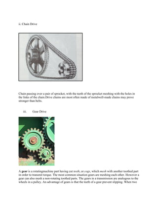 ii. Chain Drive
Chain passing over a pair of sprocket, with the teeth of the sprocket meshing with the holes in
the links of the chain.Drive chains are most often made of metalwell-made chains may prove
stronger than belts.
iii. Gear Drive
A gear is a rotatingmachine part having cut teeth, or cogs, which mesh with another toothed part
in order to transmit torque. The most common situation gears are meshing each other. However a
gear can also mesh a non-rotating toothed parts. The gears in a transmission are analogous to the
wheels in a pulley. An advantage of gears is that the teeth of a gear prevent slipping. When two
 