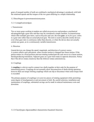gears of unequal number of teeth are combined a mechanical advantage is produced, with both
the rotational speeds and the torques of the two gears differing in a simple relationship.
3.2 Describegear in powertransmissionsystem.
3.2.1 Listapplicationofgear.
i. Transmission
Two or more gears working in tandem are called atransmission and produce a mechanical
advantagethrough a gear ratio and thus may be considered a simple machine. In transmissions
which offer multiple gear ratios, such as bicycles and cars, the term gear, as in first gear, refers
to a gear ratio rather than an actual physical gear. The term is used to describe similar devices
even when gear ratio is continuous rather than discrete, or when the device does not actually
contain any gears, as in a continuously variable transmission.
ii. Direction
Geared devices can change the speed, magnitude, and direction of a power source.
A system called a rack and pinion, when circular motion is changed into linear motion. If the
pinion rotates in a fixed position and non-rotating toothed part the rack moves in a linear motion,
therebyproducing translation. Adjacent gears on a gear train rotate in opposite directions. Notice
that if the driver rotates clockwise then the follower rotates anticlockwise.
iii. Couplings
A coupling is a device used to connect two shafts together at their ends for the purpose of
transmitting power. Couplings do not normally allow disconnection of shafts during operation,
however there are torque limiting couplings which can slip or disconnect when some torque limit
is exceeded.
The primary purpose of couplings is to join two pieces of rotating equipment while permitting
some degree of misalignment or end movement or both. By careful selection, installation and
maintenance of couplings, substantial savings can be made in reduced maintenance costs and
downtime.
3.2.2 Classifytypes ofgearsandtheir characteristics basedonit‘sfunction.
 