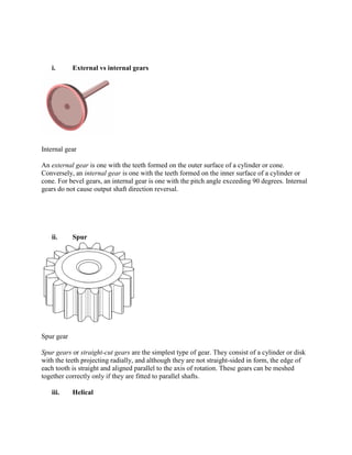 i. External vs internal gears
Internal gear
An external gear is one with the teeth formed on the outer surface of a cylinder or cone.
Conversely, an internal gear is one with the teeth formed on the inner surface of a cylinder or
cone. For bevel gears, an internal gear is one with the pitch angle exceeding 90 degrees. Internal
gears do not cause output shaft direction reversal.
ii. Spur
Spur gear
Spur gears or straight-cut gears are the simplest type of gear. They consist of a cylinder or disk
with the teeth projecting radially, and although they are not straight-sided in form, the edge of
each tooth is straight and aligned parallel to the axis of rotation. These gears can be meshed
together correctly only if they are fitted to parallel shafts.
iii. Helical
 