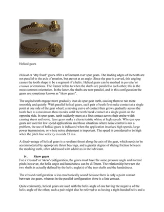 Helical gears
Helical or "dry fixed" gears offer a refinement over spur gears. The leading edges of the teeth are
not parallel to the axis of rotation, but are set at an angle. Since the gear is curved, this angling
causes the tooth shape to be a segment of a helix. Helical gears can be meshed in parallel or
crossed orientations. The former refers to when the shafts are parallel to each other; this is the
most common orientation. In the latter, the shafts are non-parallel, and in this configuration the
gears are sometimes known as "skew gears".
The angled teeth engage more gradually than do spur gear teeth, causing them to run more
smoothly and quietly. With parallel helical gears, each pair of teeth first make contact at a single
point at one side of the gear wheel; a moving curve of contact then grows gradually across the
tooth face to a maximum then recedes until the teeth break contact at a single point on the
opposite side. In spur gears, teeth suddenly meet at a line contact across their entire width
causing stress and noise. Spur gears make a characteristic whine at high speeds. Whereas spur
gears are used for low speed applications and those situations where noise control is not a
problem, the use of helical gears is indicated when the application involves high speeds, large
power transmission, or where noise abatement is important. The speed is considered to be high
when the pitch line velocity exceeds 25 m/s.
A disadvantage of helical gears is a resultant thrust along the axis of the gear, which needs to be
accommodated by appropriate thrust bearings, and a greater degree of sliding friction between
the meshing teeth, often addressed with additives in the lubricant.
iv. Skew gears
For a 'crossed' or 'skew' configuration, the gears must have the same pressure angle and normal
pitch; however, the helix angle and handedness can be different. The relationship between the
two shafts is actually defined by the helix angle(s) of the two shafts and the handedness.
The crossed configuration is less mechanically sound because there is only a point contact
between the gears, whereas in the parallel configuration there is a line contact.
Quite commonly, helical gears are used with the helix angle of one having the negative of the
helix angle of the other; such a pair might also be referred to as having a right-handed helix and a
 