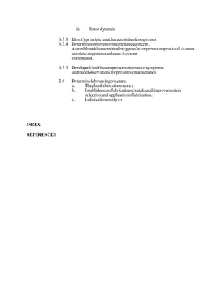 iii. Rotor dynamic
6.3.3 Identifyprinciple andcharacteristicofcompressor.
6.3.4 Determinecompressormaintenanceconcept.
Assembleanddisassembleafewtypesofacompressorasapractical.Asanex
amplescomponentcanbeuse ispiston
compressor.
6.3.5 Developedchecklistcompressormaintenance,symptoms
andrecordobservations forpreventivemaintenance.
2.4 Determinelubricatingprogram.
a. Theplantlubricationsurvey.
b. Establishmentoflubricationschedulesand improvementsin
selection and applicationoflubrication.
c. Lubricationanalysis
INDEX
REFERENCES
 
