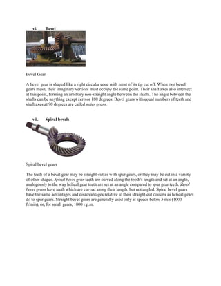 vi. Bevel
Bevel Gear
A bevel gear is shaped like a right circular cone with most of its tip cut off. When two bevel
gears mesh, their imaginary vertices must occupy the same point. Their shaft axes also intersect
at this point, forming an arbitrary non-straight angle between the shafts. The angle between the
shafts can be anything except zero or 180 degrees. Bevel gears with equal numbers of teeth and
shaft axes at 90 degrees are called miter gears.
vii. Spiral bevels
Spiral bevel gears
The teeth of a bevel gear may be straight-cut as with spur gears, or they may be cut in a variety
of other shapes. Spiral bevel gear teeth are curved along the tooth's length and set at an angle,
analogously to the way helical gear teeth are set at an angle compared to spur gear teeth. Zerol
bevel gears have teeth which are curved along their length, but not angled. Spiral bevel gears
have the same advantages and disadvantages relative to their straight-cut cousins as helical gears
do to spur gears. Straight bevel gears are generally used only at speeds below 5 m/s (1000
ft/min), or, for small gears, 1000 r.p.m.
 