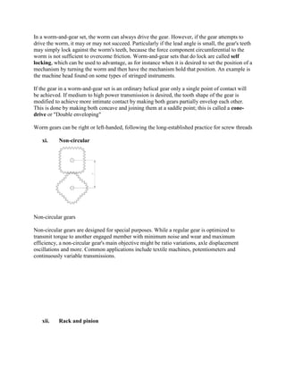 In a worm-and-gear set, the worm can always drive the gear. However, if the gear attempts to
drive the worm, it may or may not succeed. Particularly if the lead angle is small, the gear's teeth
may simply lock against the worm's teeth, because the force component circumferential to the
worm is not sufficient to overcome friction. Worm-and-gear sets that do lock are called self
locking, which can be used to advantage, as for instance when it is desired to set the position of a
mechanism by turning the worm and then have the mechanism hold that position. An example is
the machine head found on some types of stringed instruments.
If the gear in a worm-and-gear set is an ordinary helical gear only a single point of contact will
be achieved. If medium to high power transmission is desired, the tooth shape of the gear is
modified to achieve more intimate contact by making both gears partially envelop each other.
This is done by making both concave and joining them at a saddle point; this is called a cone-
drive or "Double enveloping"
Worm gears can be right or left-handed, following the long-established practice for screw threads
xi. Non-circular
Non-circular gears
Non-circular gears are designed for special purposes. While a regular gear is optimized to
transmit torque to another engaged member with minimum noise and wear and maximum
efficiency, a non-circular gear's main objective might be ratio variations, axle displacement
oscillations and more. Common applications include textile machines, potentiometers and
continuously variable transmissions.
xii. Rack and pinion
 