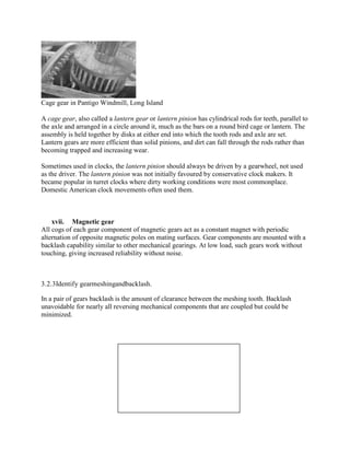 Cage gear in Pantigo Windmill, Long Island
A cage gear, also called a lantern gear or lantern pinion has cylindrical rods for teeth, parallel to
the axle and arranged in a circle around it, much as the bars on a round bird cage or lantern. The
assembly is held together by disks at either end into which the tooth rods and axle are set.
Lantern gears are more efficient than solid pinions, and dirt can fall through the rods rather than
becoming trapped and increasing wear.
Sometimes used in clocks, the lantern pinion should always be driven by a gearwheel, not used
as the driver. The lantern pinion was not initially favoured by conservative clock makers. It
became popular in turret clocks where dirty working conditions were most commonplace.
Domestic American clock movements often used them.
xvii. Magnetic gear
All cogs of each gear component of magnetic gears act as a constant magnet with periodic
alternation of opposite magnetic poles on mating surfaces. Gear components are mounted with a
backlash capability similar to other mechanical gearings. At low load, such gears work without
touching, giving increased reliability without noise.
3.2.3Identify gearmeshingandbacklash.
In a pair of gears backlash is the amount of clearance between the meshing tooth. Backlash
unavoidable for nearly all reversing mechanical components that are coupled but could be
minimized.
 